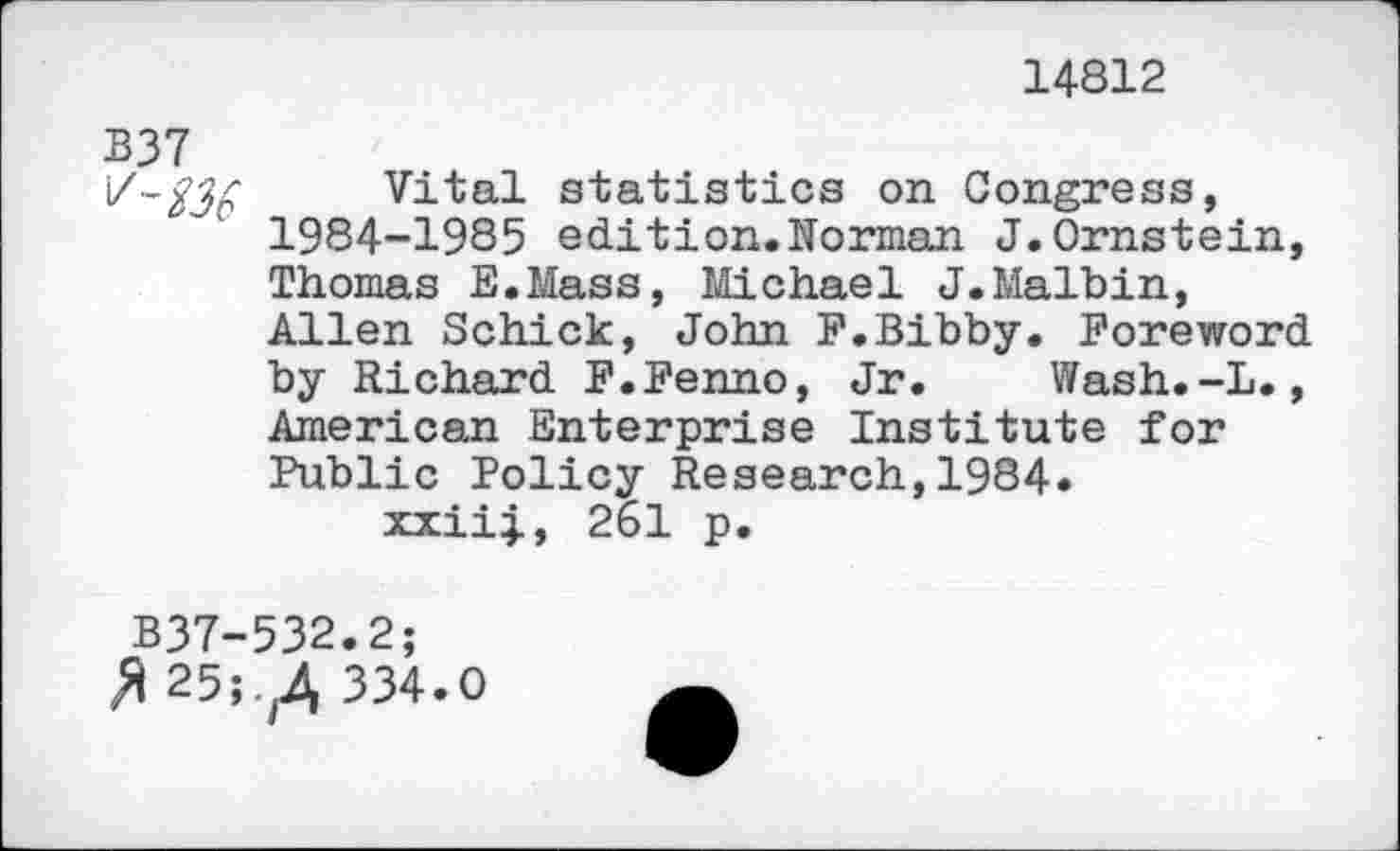 ﻿14812
B37
\Z-$3£ Vital statistics on Congress, 1984-1985 edition.Norman J.Ornstein, Thomas E.Mass, Michael J.Malbin, Allen Schick, John F.Bibby. Foreword by Richard F.Fenno, Jr. Wash.-L., American Enterprise Institute for Public Policy Research,1984« xxiil, 261 p.
B37-532.2;
£25;.^ 334.0